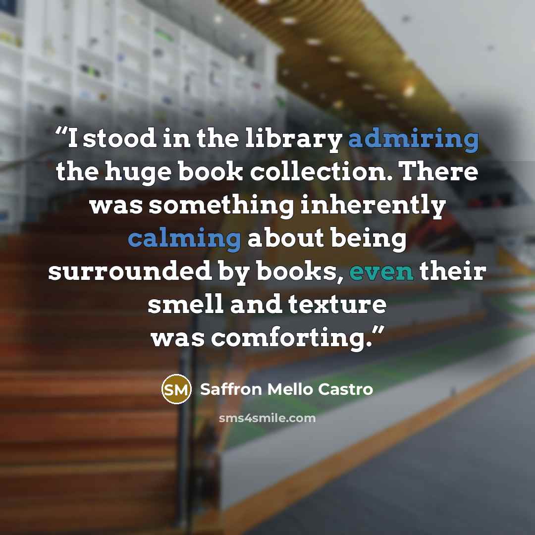 “I stood in the library admiring the huge book collection. There was something inherently calming about being surrounded by books, even their smell and texture was comforting.” quote by Saffron Mello Castro