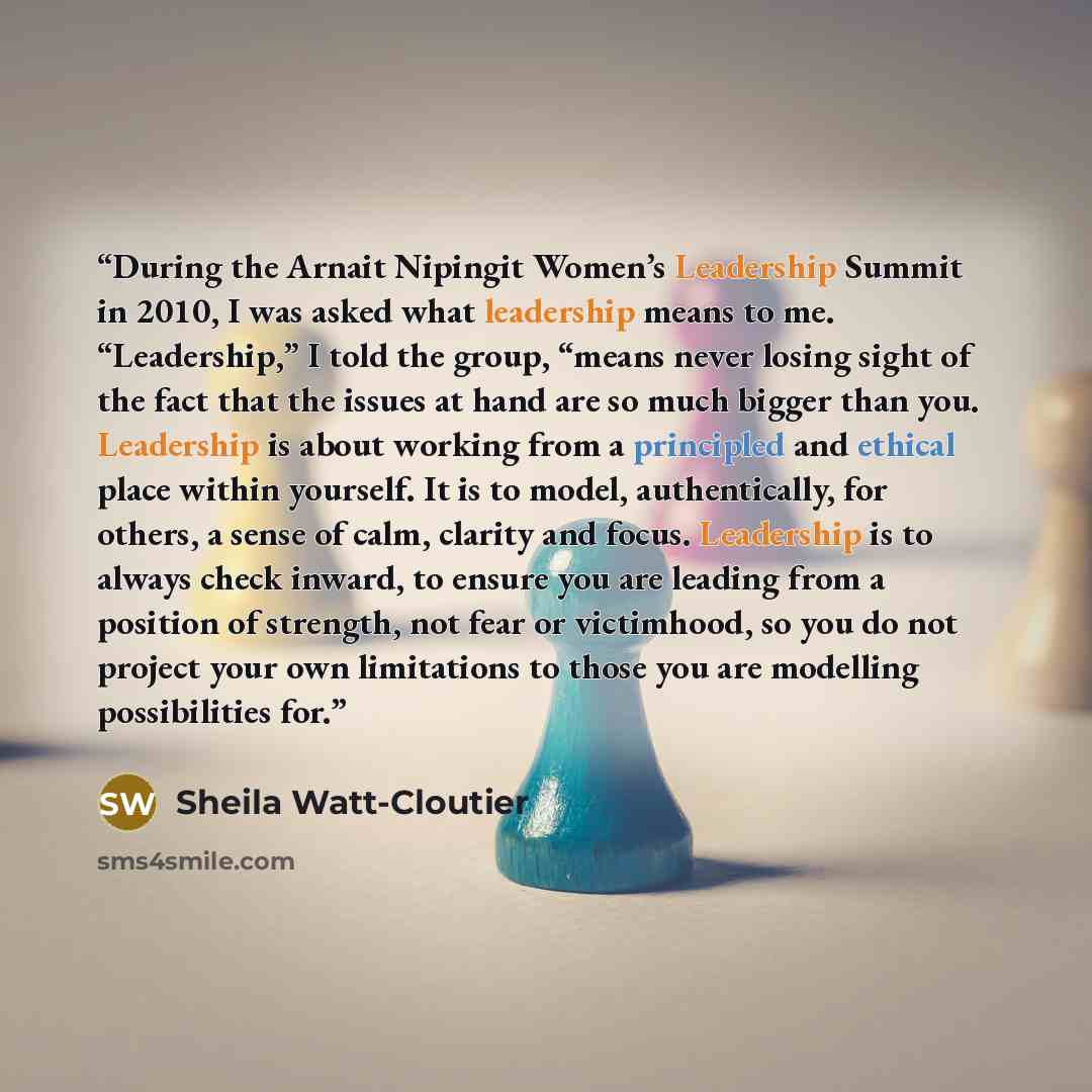 “During the Arnait Nipingit Women’s Leadership Summit in 2010, I was asked what leadership means to me. “Leadership,” I told the group, “means never losing sight of the fact that the issues at hand are so much bigger than you. Leadership is about working from a principled and ethical place within…” quote by Sheila Watt-Cloutier
