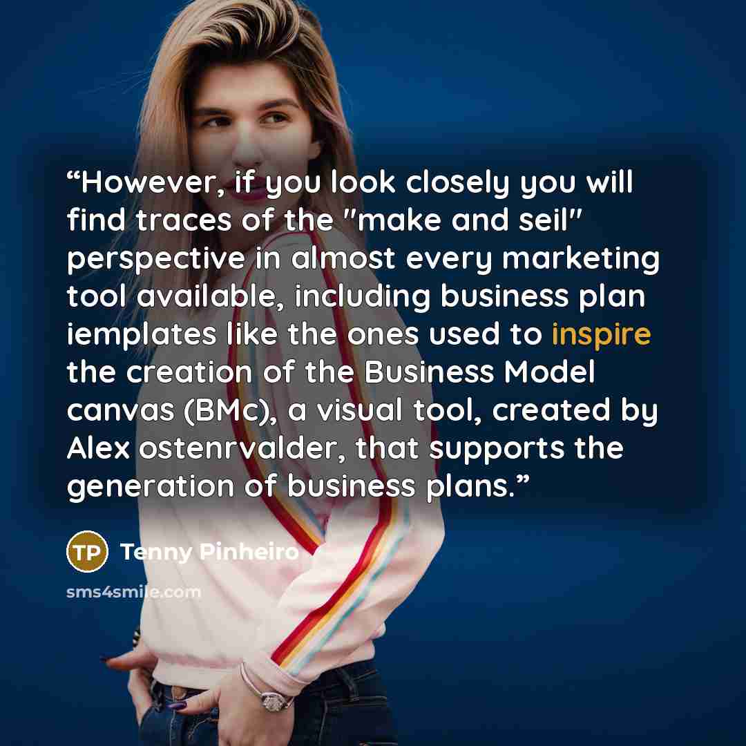 “However, if you look closely you will find traces of the "make and seil" perspective in almost every marketing tool available, including business plan iemplates like the ones used to inspire the creation of the Business Model canvas (BMc), a visual tool, created by Alex ostenrvalder, that supports…” quote by Tenny Pinheiro