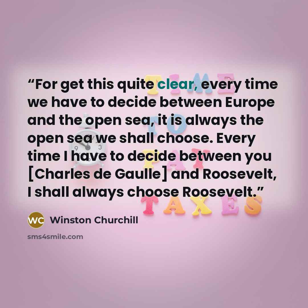 “For get this quite clear, every time we have to decide between Europe and the open sea, it is always the open sea we shall choose. Every time I have to decide between you [Charles de Gaulle] and Roosevelt, I shall always choose Roosevelt.” quote by Winston Churchill