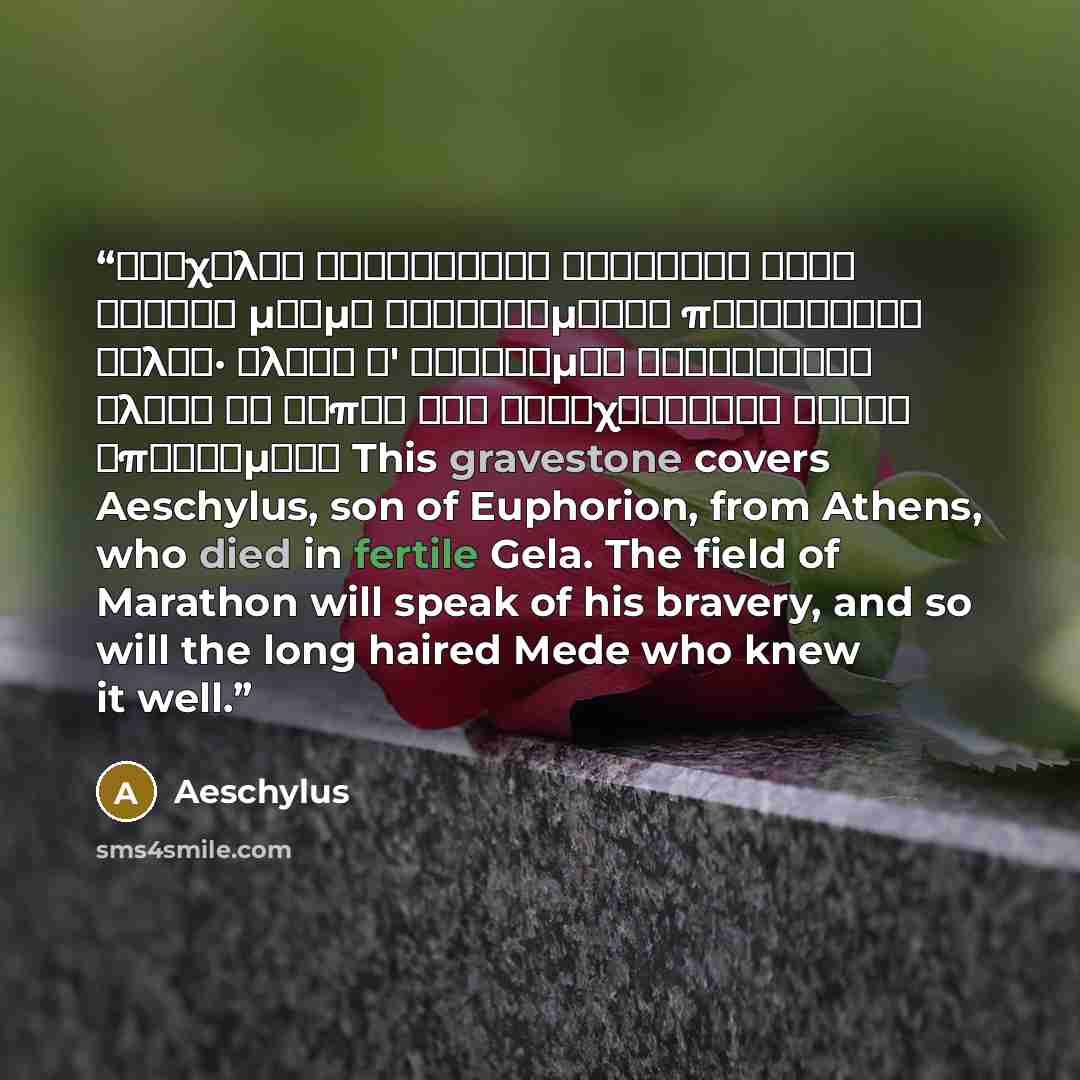“Αἰσχύλον Εὐφορίωνος Ἀθηναῖον τόδε κεύθει μνῆμα καταφθίμενον πυροφόροιο Γέλας· ἀλκὴν δ' εὐδόκιμον Μαραθώνιον ἄλσος ἂν εἴποι καὶ βαθυχαιτήεις Μῆδος ἐπιστάμενο This gravestone covers Aeschylus, son of Euphorion, from Athens, who died in fertile Gela. The field of Marathon will speak of his bravery…” quote by Aeschylus