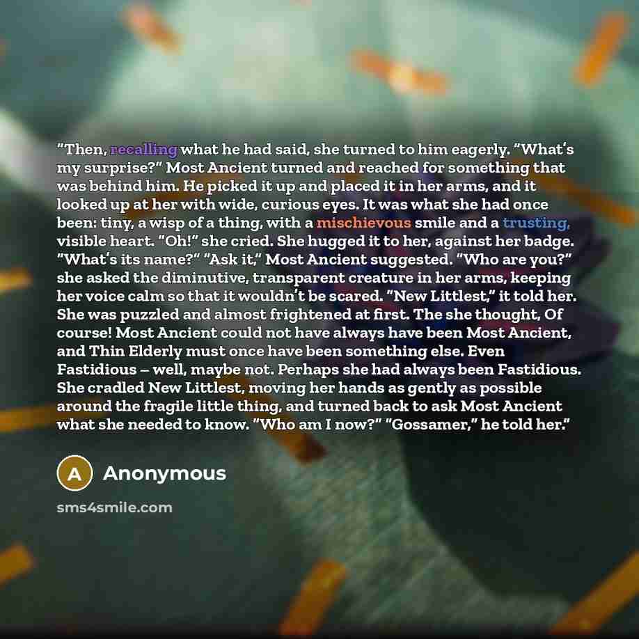 “Then, recalling what he had said, she turned to him eagerly. “What’s my surprise?” Most Ancient turned and reached for something that was behind him. He picked it up and placed it in her arms, and it looked up at her with wide, curious eyes. It was what she had once been: tiny, a wisp of a thing…” quote by Anonymous