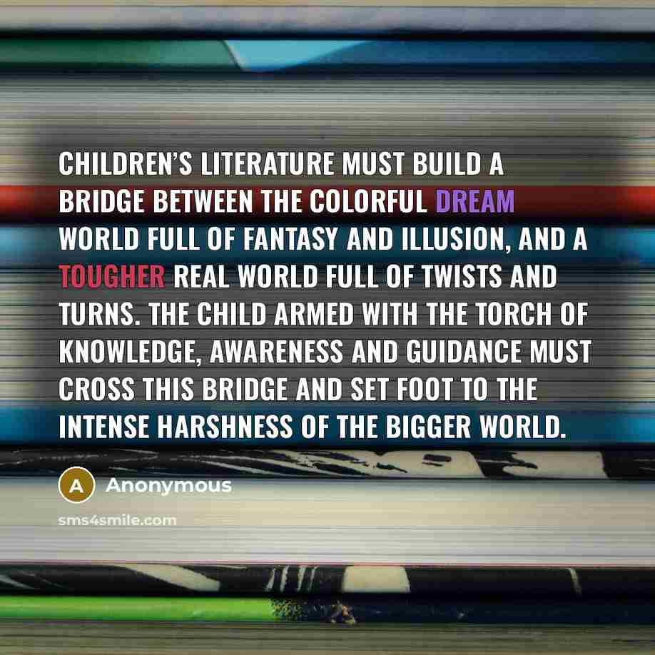 “Children’s literature must build a bridge between the colorful dream world full of fantasy and illusion, and a tougher real world full of twists and turns. The child armed with the torch of knowledge, awareness and guidance must cross this bridge and set foot to the intense harshness of the bigger…” quote by Anonymous
