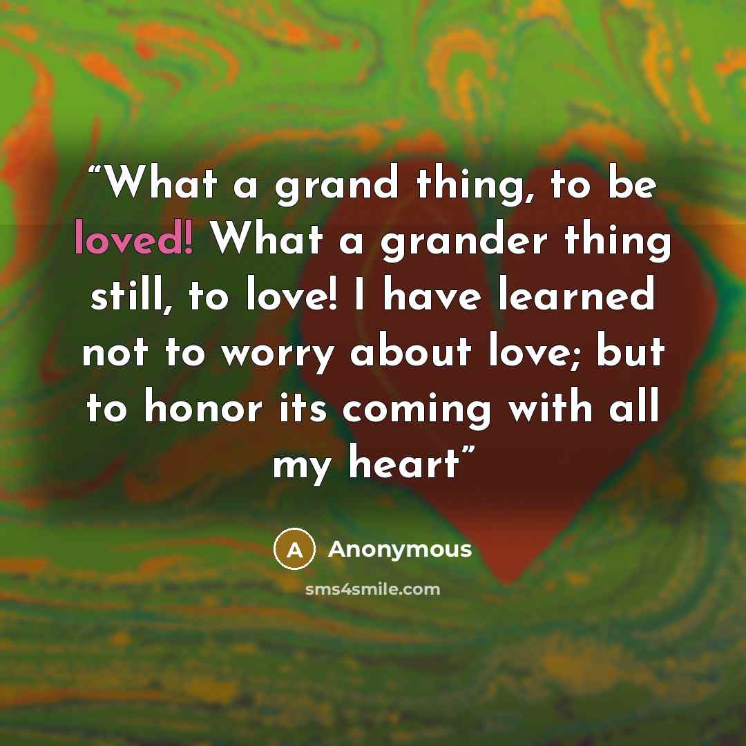 “What a grand thing, to be loved! What a grander thing still, to love! I have learned not to worry about love; but to honor its coming with all my heart” quote by Anonymous