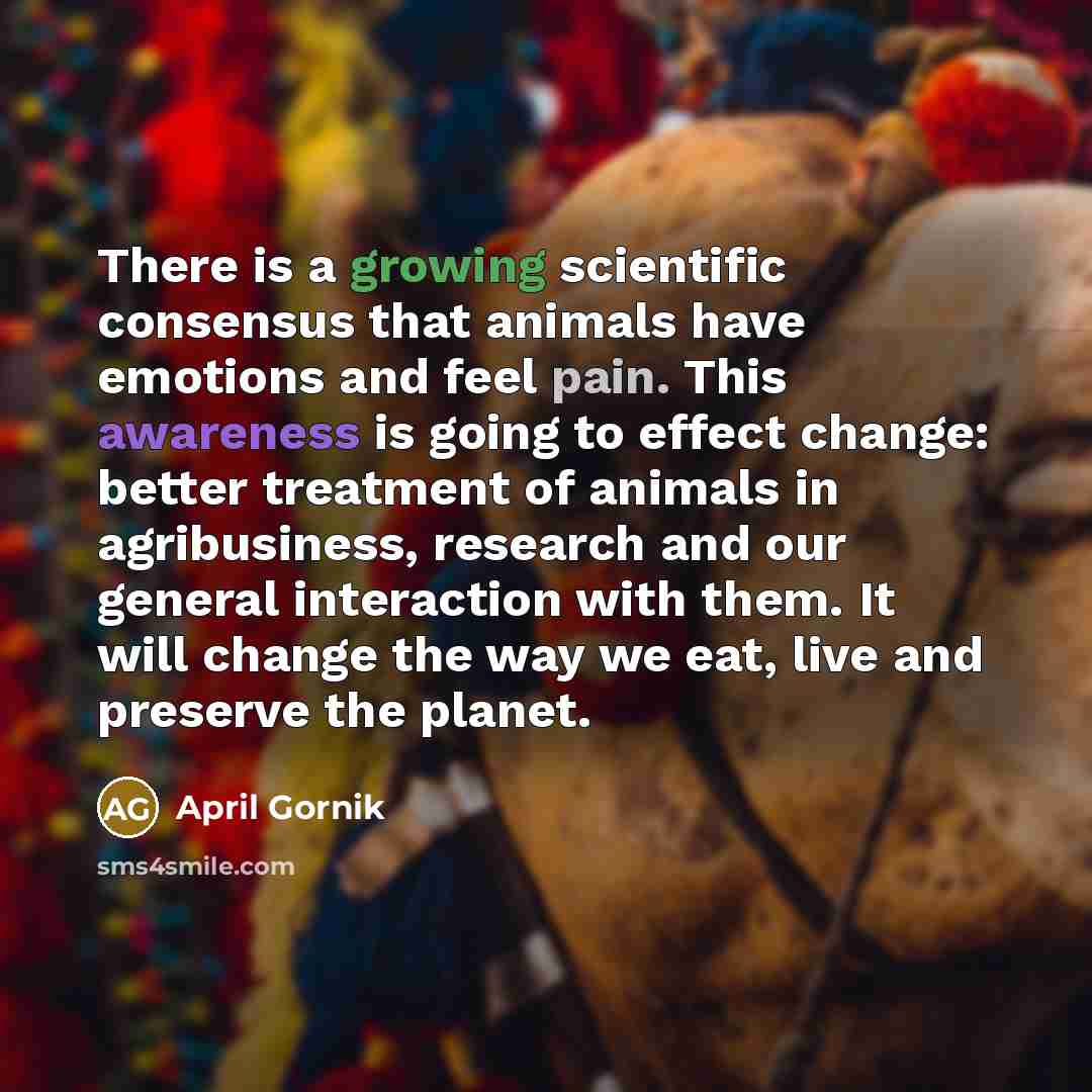 “There is a growing scientific consensus that animals have emotions and feel pain. This awareness is going to effect change: better treatment of animals in agribusiness, research and our general interaction with them. It will change the way we eat, live and preserve the planet.” quote by April Gornik