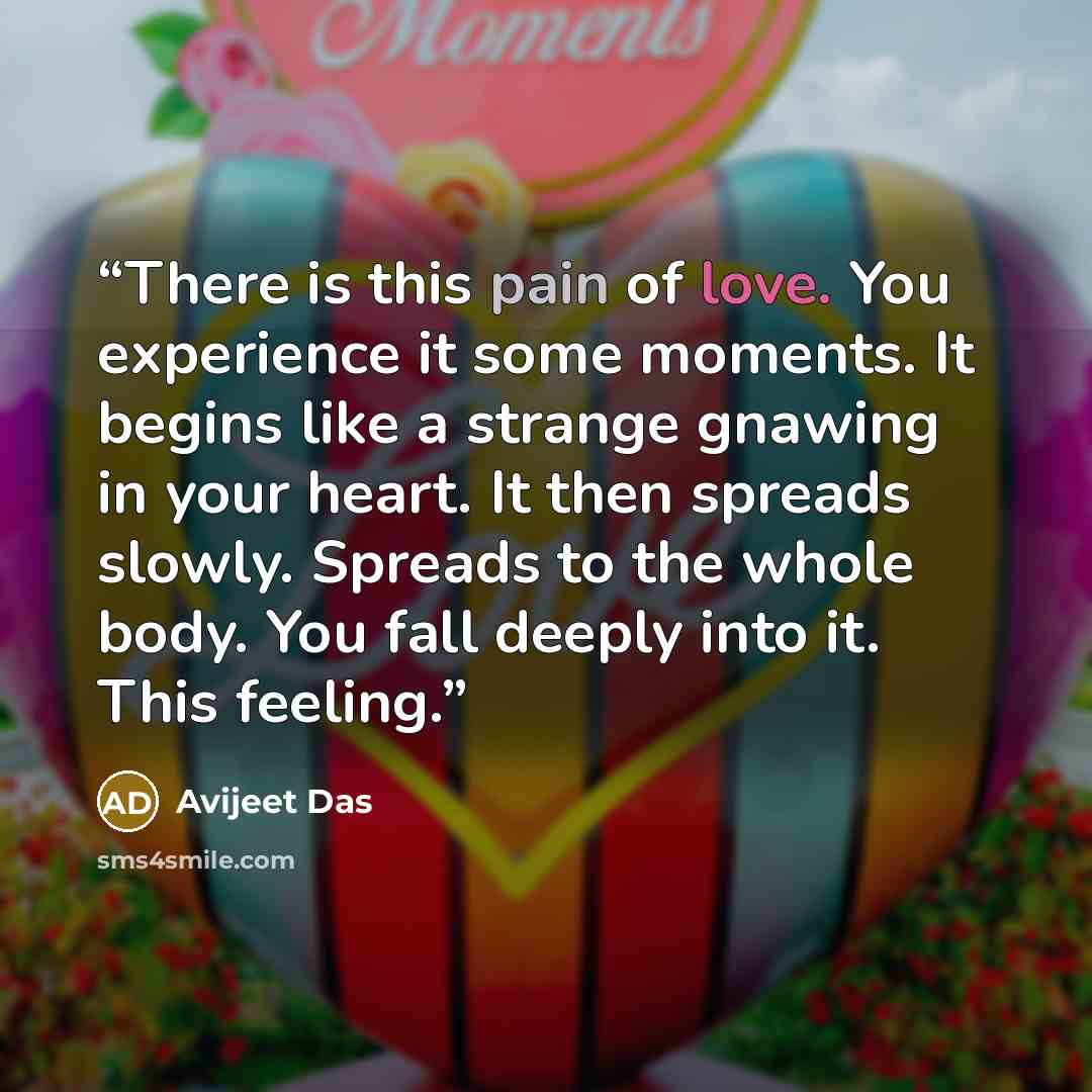 “There is this pain of love. You experience it some moments. It begins like a strange gnawing in your heart. It then spreads slowly. Spreads to the whole body. You fall deeply into it. This feeling.” quote by Avijeet Das