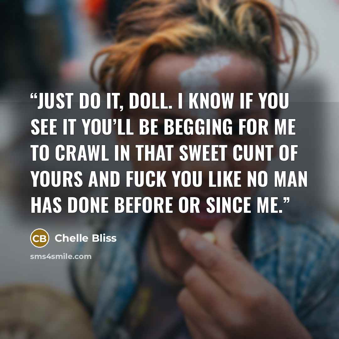 “Just do it, doll. I know if you see it you’ll be begging for me to crawl in that sweet cunt of yours and fuck you like no man has done before or since me.” quote by Chelle Bliss