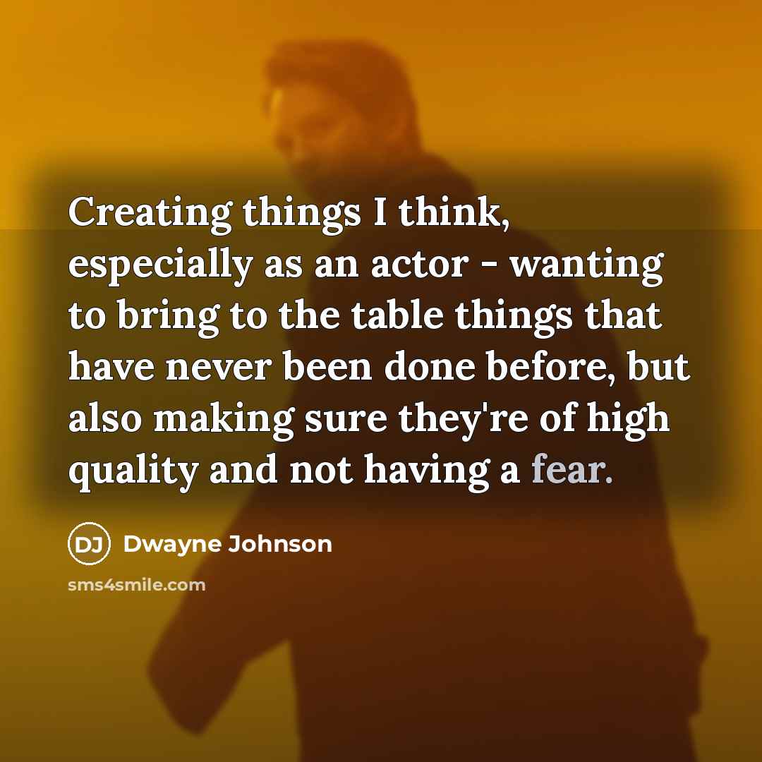 “Creating things I think, especially as an actor - wanting to bring to the table things that have never been done before, but also making sure they're of high quality and not having a fear.” quote by Dwayne Johnson