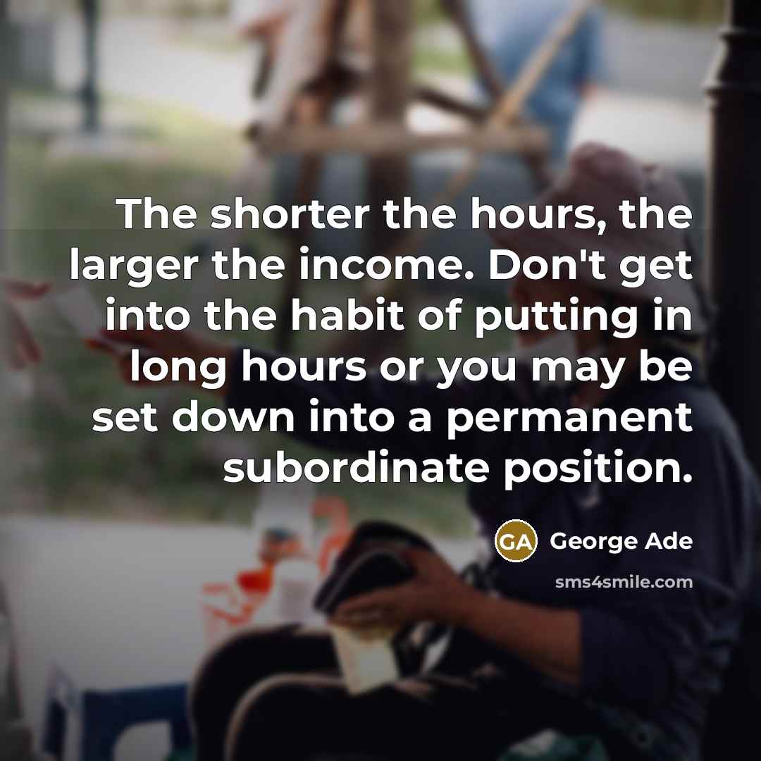 “The shorter the hours, the larger the income. Don't get…” quote by George Ade