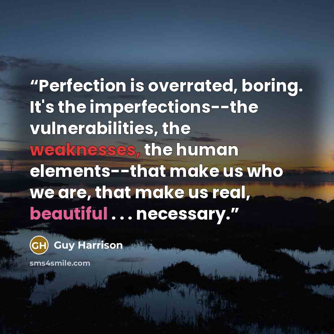 “Perfection is overrated, boring. It's the imperfections--the vulnerabilities, the weaknesses, the human elements--that make us who we are, that make us real, beautiful . . . necessary.” quote by Guy Harrison