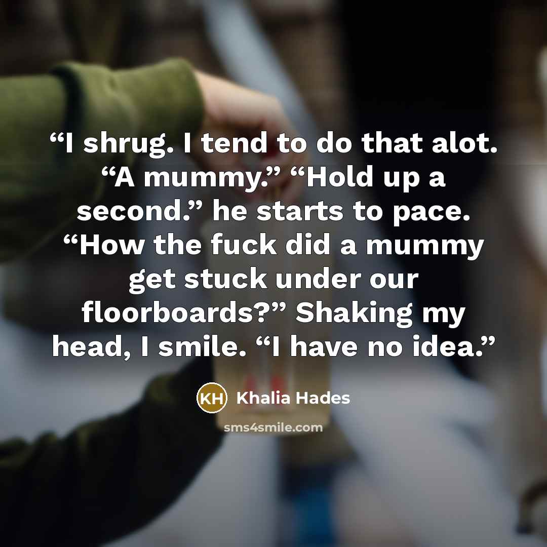 “I shrug. I tend to do that alot. “A mummy.” “Hold up a second.” he starts to pace. “How the fuck did a mummy get stuck under our floorboards?” Shaking my head, I smile. “I have no idea.” quote by Khalia Hades