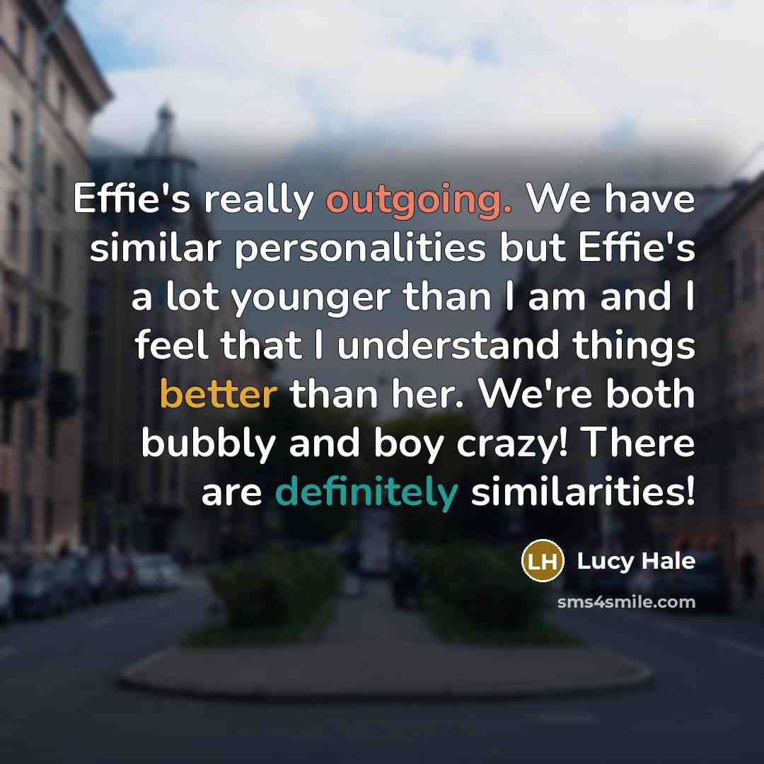“Effie's really outgoing. We have similar personalities but Effie's a lot younger than I am and I feel that I understand things better than her. We're both bubbly and boy crazy! There are definitely similarities!” quote by Lucy Hale