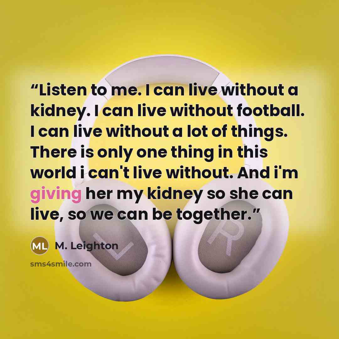“Listen to me. I can live without a kidney. I can live without football. I can live without a lot of things. There is only one thing in this world i can't live without. And i'm giving her my kidney so she can live, so we can be together.” quote by M. Leighton