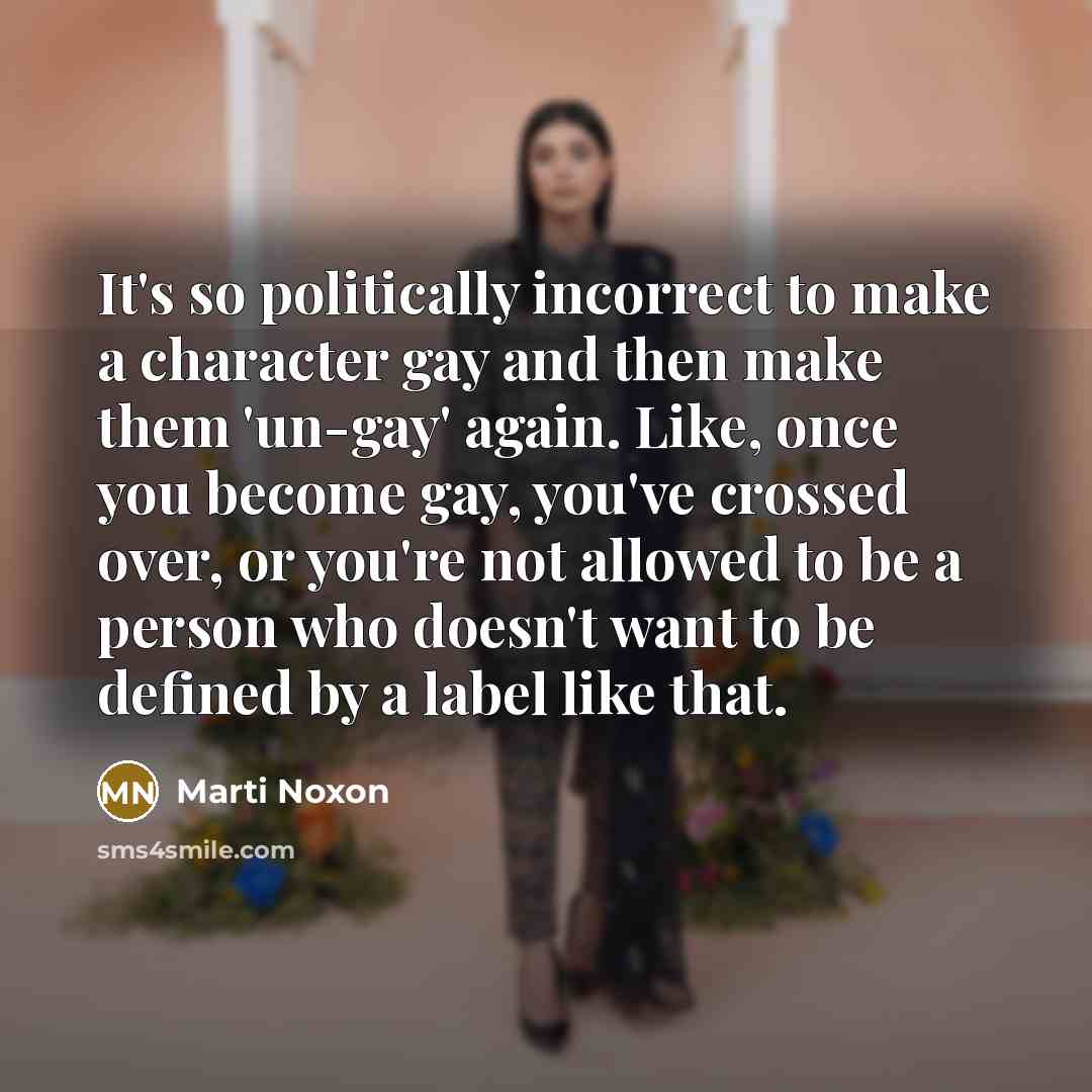 “It's so politically incorrect to make a character gay and then make them 'un-gay' again. Like, once you become gay, you've crossed over, or you're not allowed to be a person who doesn't want to be defined by a label like that.” quote by Marti Noxon