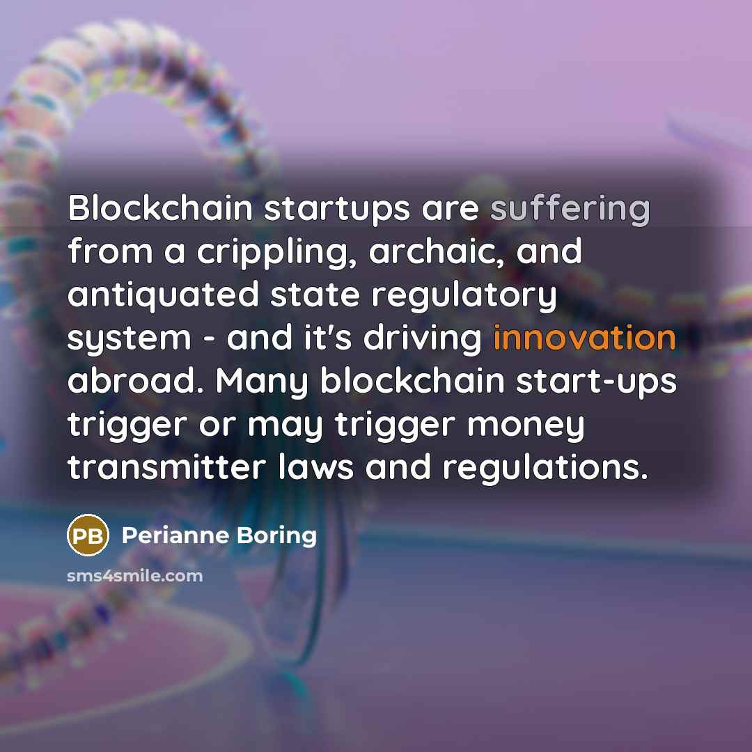 “Blockchain startups are suffering from a crippling, archaic, and antiquated state regulatory system - and it's driving innovation abroad. Many blockchain start-ups trigger or may trigger money transmitter laws and regulations.” quote by Perianne Boring