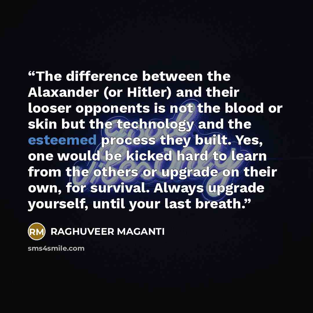 “The difference between the Alaxander (or Hitler) and their looser opponents is not the blood or skin but the technology and the esteemed process they built. Yes, one would be kicked hard to learn from the others or upgrade on their own, for survival. Always upgrade yourself, until your last breath.” quote by RAGHUVEER MAGANTI