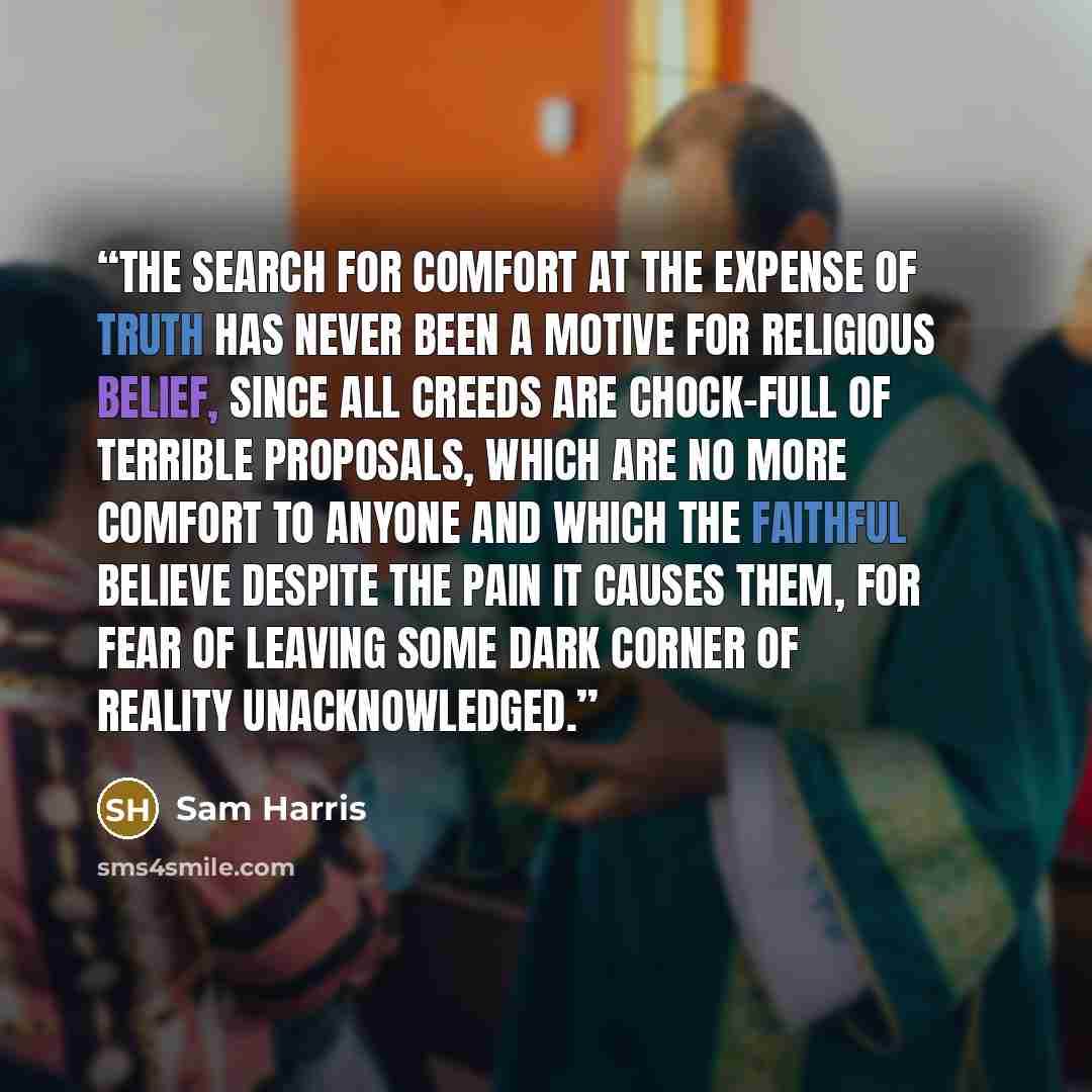 “The search for comfort at the expense of truth has never been a motive for religious belief, since all creeds are chock-full of terrible proposals, which are no more comfort to anyone and which the faithful believe despite the pain it causes them, for fear of leaving some dark corner of reality…” quote by Sam Harris