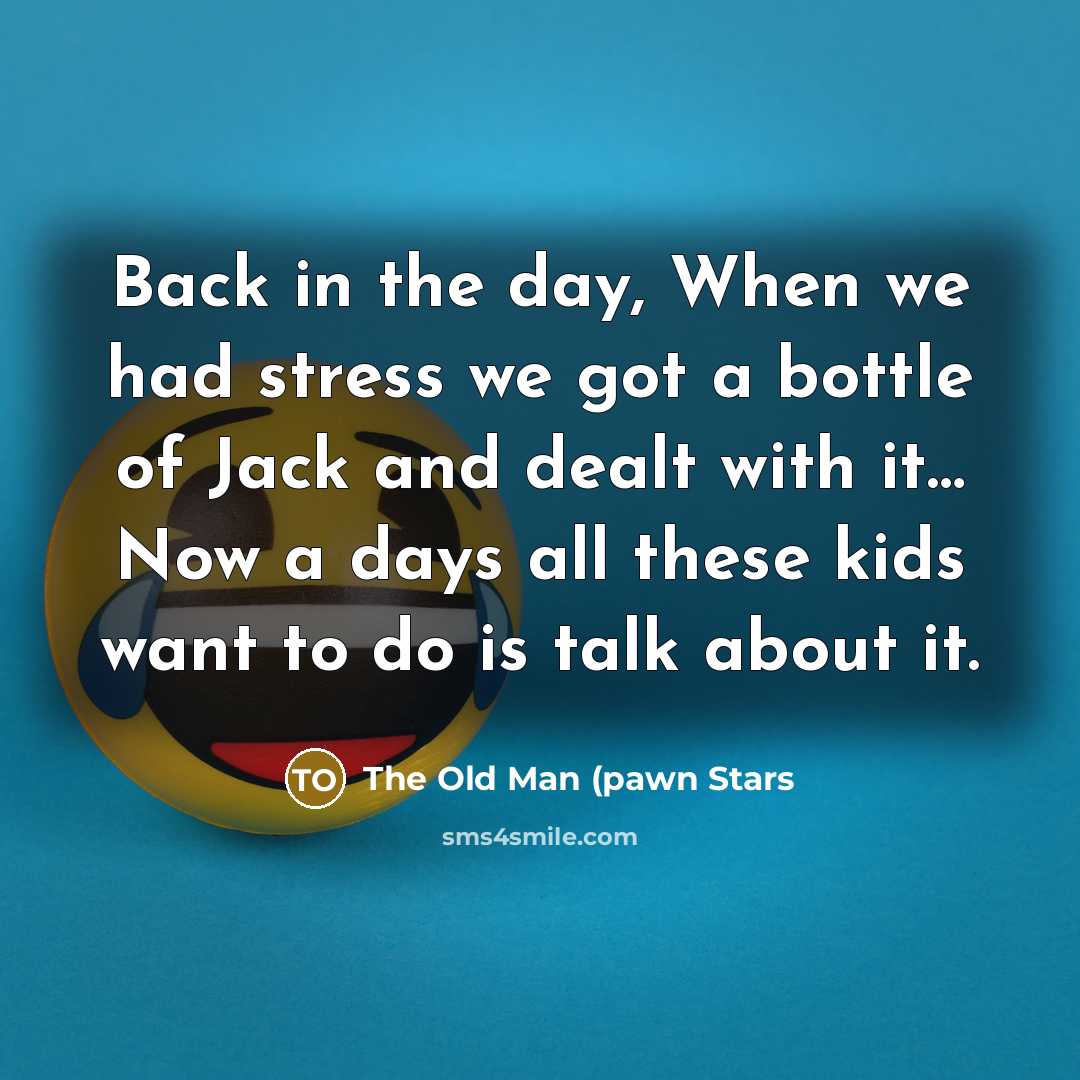 “Back in the day, When we had stress we got a bottle of Jack and dealt with it… Now a days all these kids want to do is talk about it.” quote by The Old Man (pawn Stars