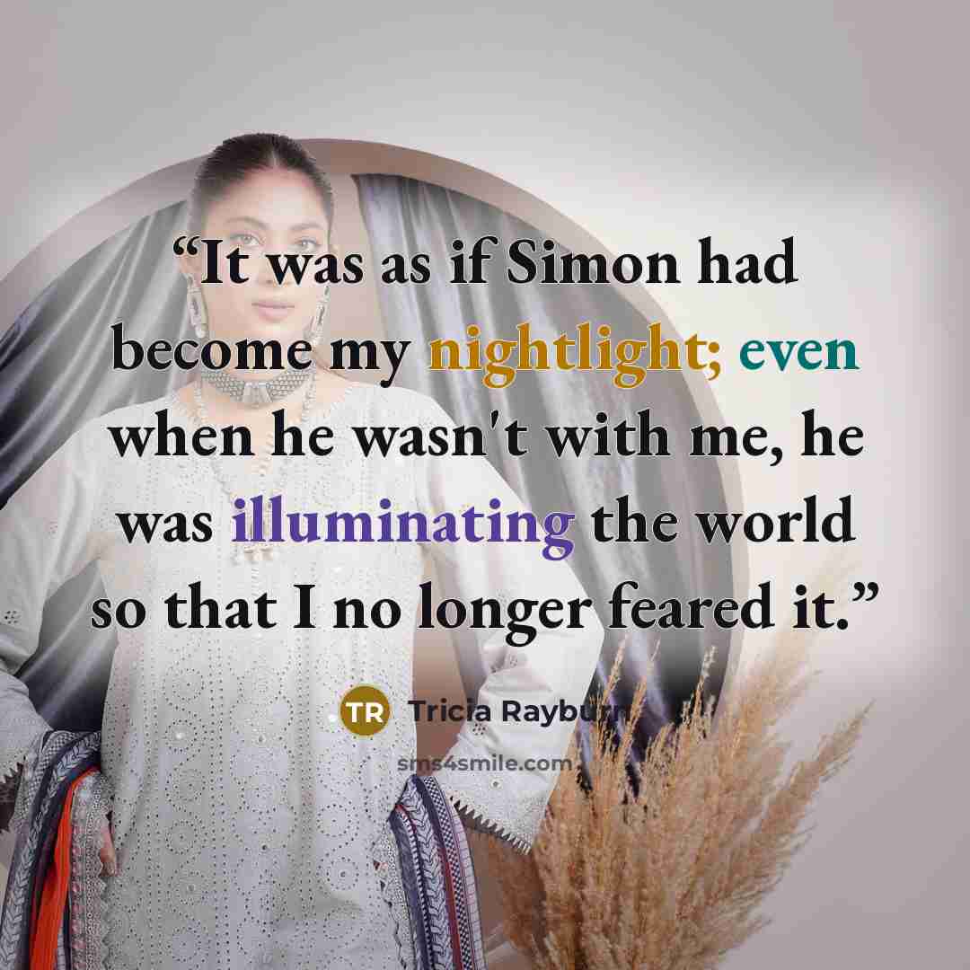 “It was as if Simon had become my nightlight; even when he wasn't with me, he was illuminating the world so that I no longer feared it.” quote by Tricia Rayburn
