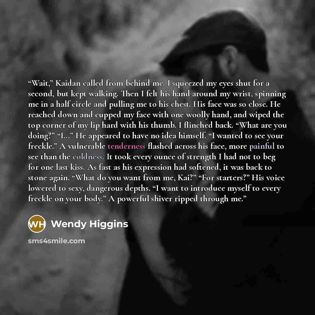 “Wait,” Kaidan called from behind me. I squeezed my eyes shut for a second, but kept walking. Then I felt his hand around my wrist, spinning me in a half circle and pulling me to his chest. His face was so close. He reached down and cupped my face with one woolly hand, and wiped the top corner of…” quote by Wendy Higgins