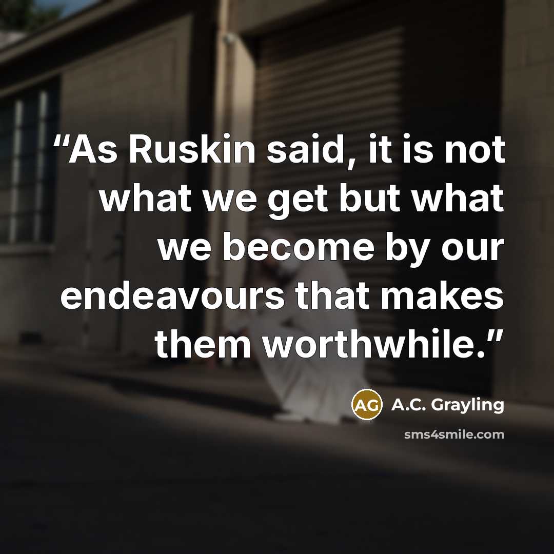 “As Ruskin said, it is not what we get but what we become by our endeavours that makes them worthwhile.” quote by A.C. Grayling