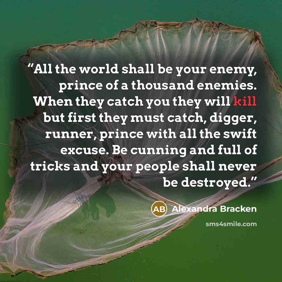 “All the world shall be your enemy, prince of a thousand enemies. When they catch you they will kill but first they must catch, digger, runner, prince with all the swift excuse. Be cunning and full of tricks and your people shall never be destroyed.” quote by Alexandra Bracken