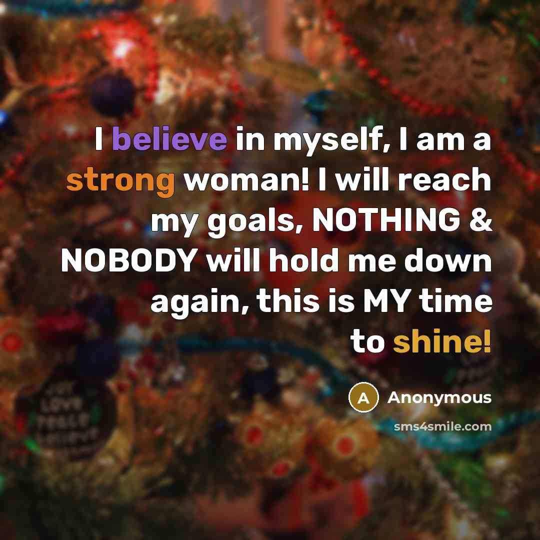 “I believe in myself, I am a strong woman! I will reach my goals, NOTHING & NOBODY will hold me down again, this is MY time to shine!” quote by Anonymous