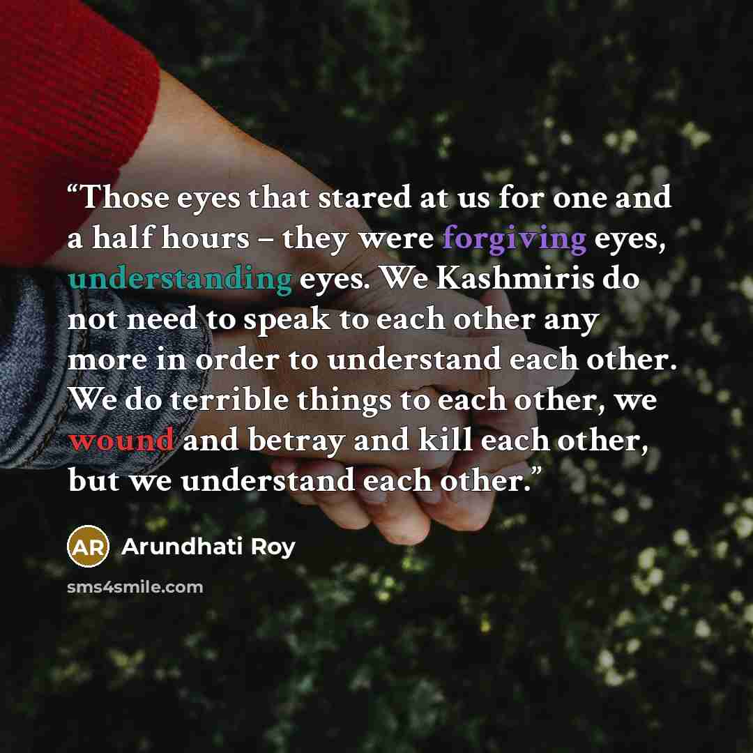 “Those eyes that stared at us for one and a half hours – they were forgiving eyes, understanding eyes. We Kashmiris do not need to speak to each other any more in order to understand each other. We do terrible things to each other, we wound and betray and kill each other, but we understand each…” quote by Arundhati Roy