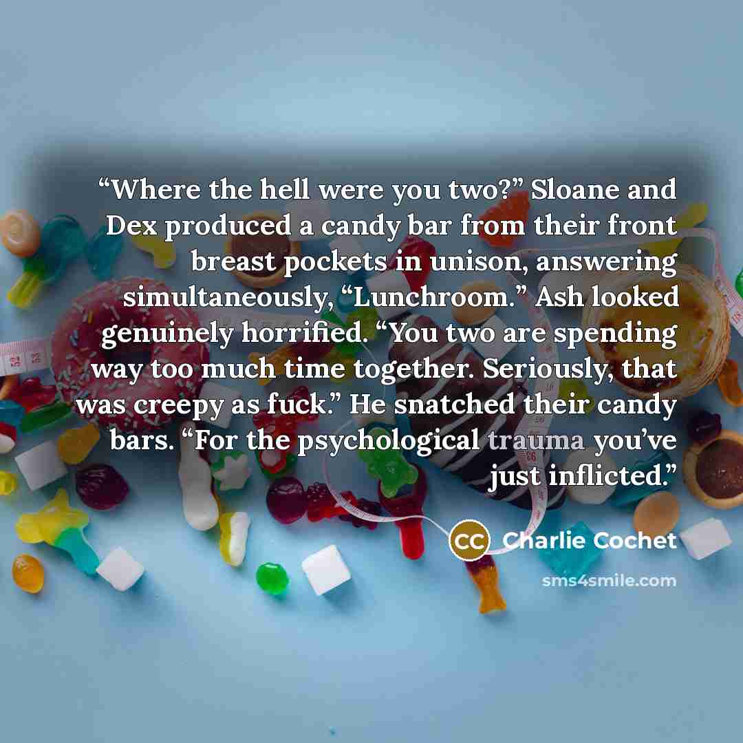 “Where the hell were you two?” Sloane and Dex produced a candy bar from their front breast pockets in unison, answering simultaneously, “Lunchroom.” Ash looked genuinely horrified. “You two are spending way too much time together. Seriously, that was creepy as fuck.” He snatched their candy bars…” quote by Charlie Cochet