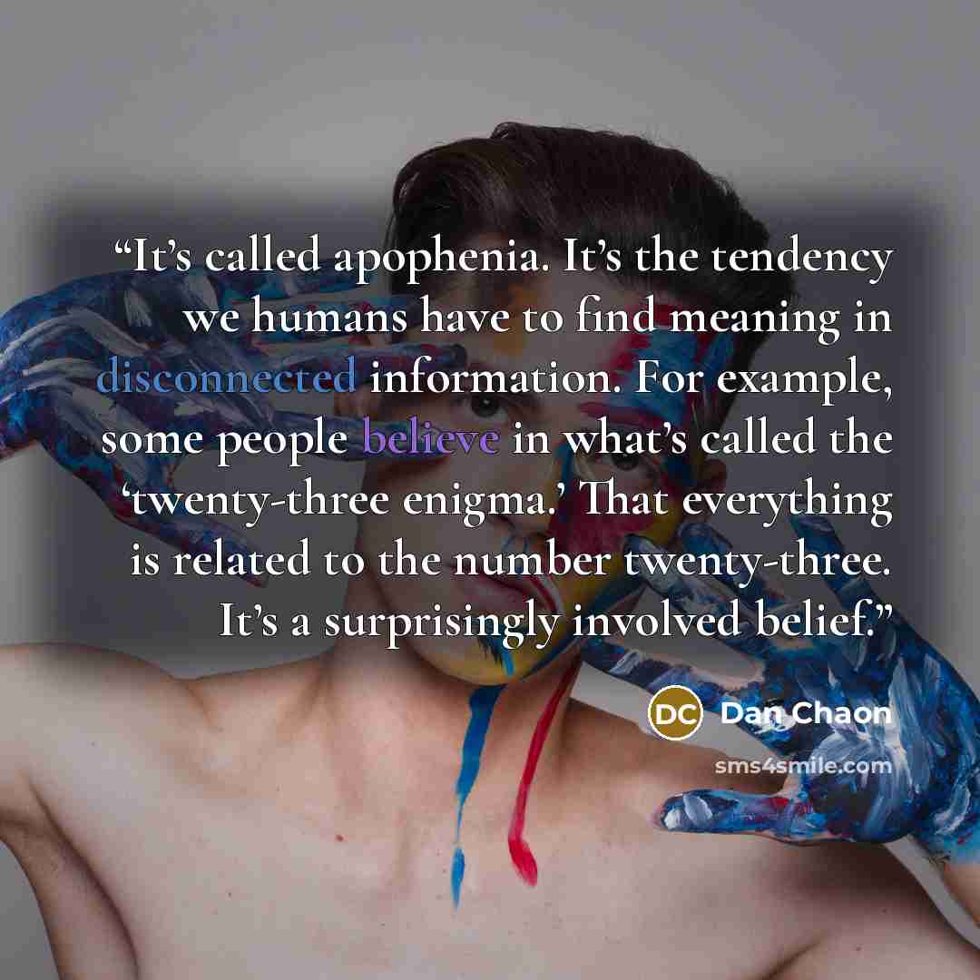“It’s called apophenia. It’s the tendency we humans have to find meaning in disconnected information. For example, some people believe in what’s called the ‘twenty-three enigma.’ That everything is related to the number twenty-three. It’s a surprisingly involved belief.” quote by Dan Chaon