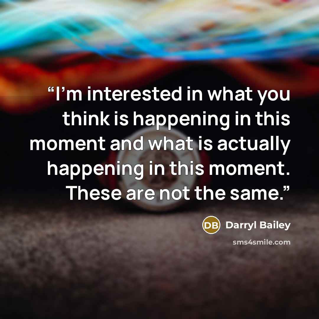 “I’m interested in what you think is happening in this moment and what is actually happening in this moment. These are not the same.” quote by Darryl Bailey