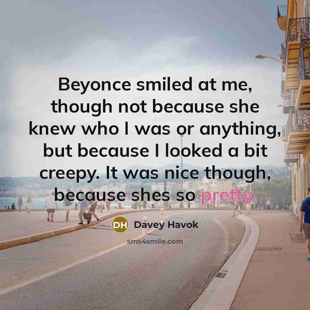 “Beyonce smiled at me, though not because she knew who I was or anything, but because I looked a bit creepy. It was nice though, because shes so pretty.” quote by Davey Havok