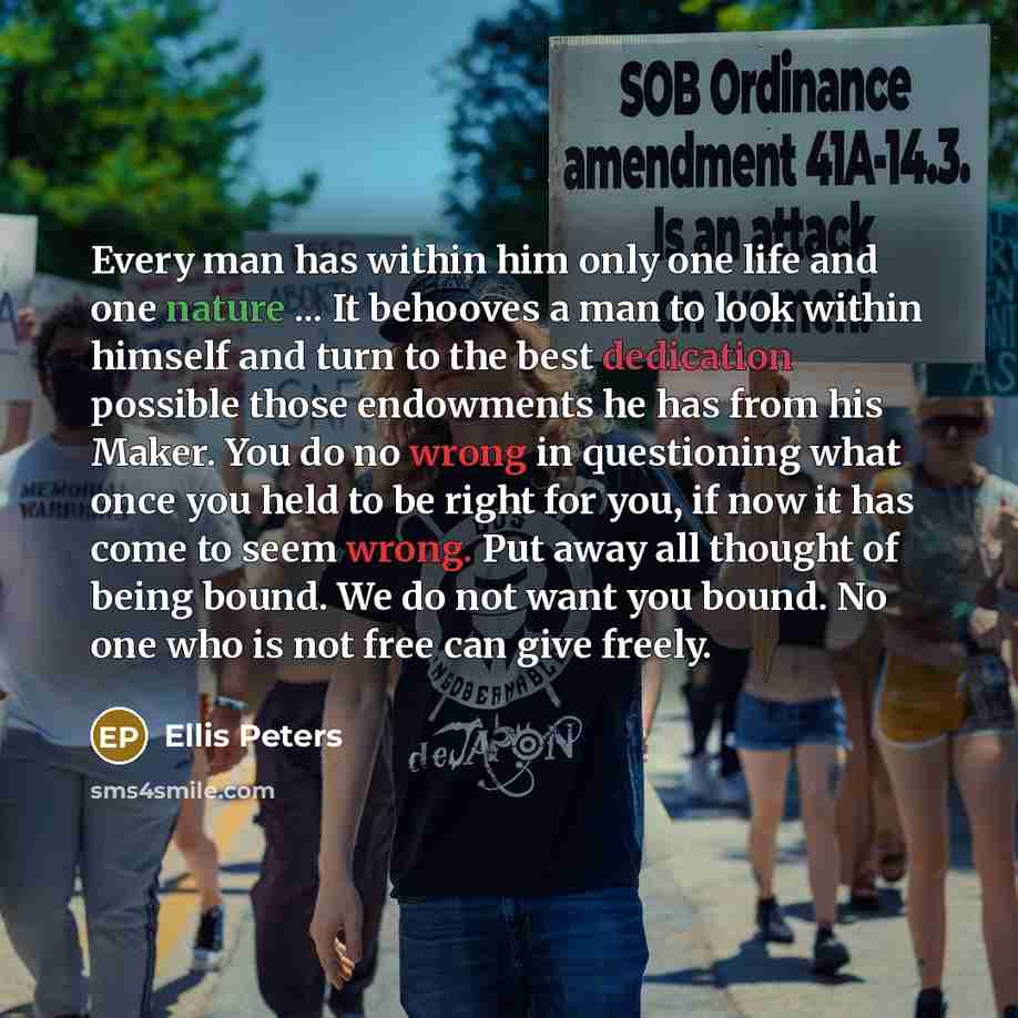 “Every man has within him only one life and one nature ... It behooves a man to look within himself and turn to the best dedication possible those endowments he has from his Maker. You do no wrong in questioning what once you held to be right for you, if now it has come to seem wrong. Put away all…” quote by Ellis Peters