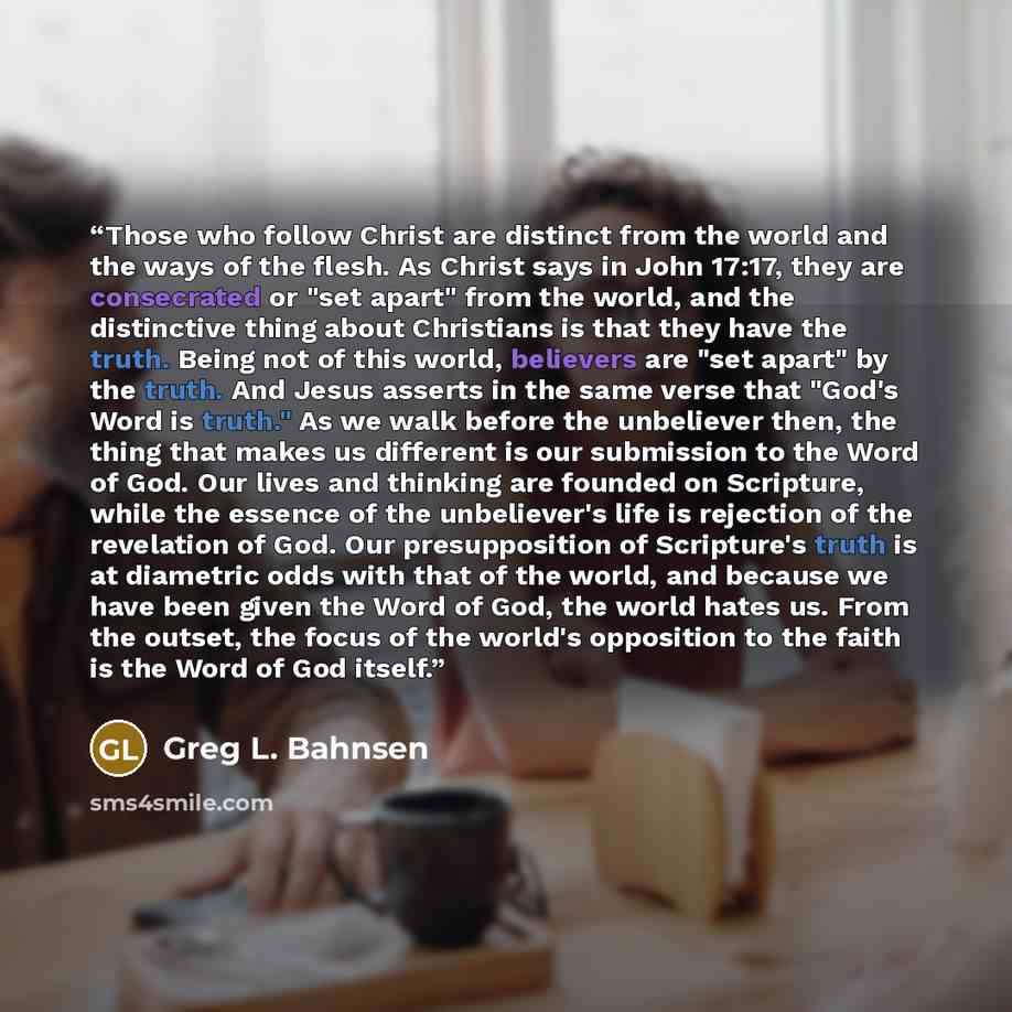 “Those who follow Christ are distinct from the world and the ways of the flesh. As Christ says in John 17:17, they are consecrated or "set apart" from the world, and the distinctive thing about Christians is that they have the truth. Being not of this world, believers are "set apart" by the truth…” quote by Greg L. Bahnsen