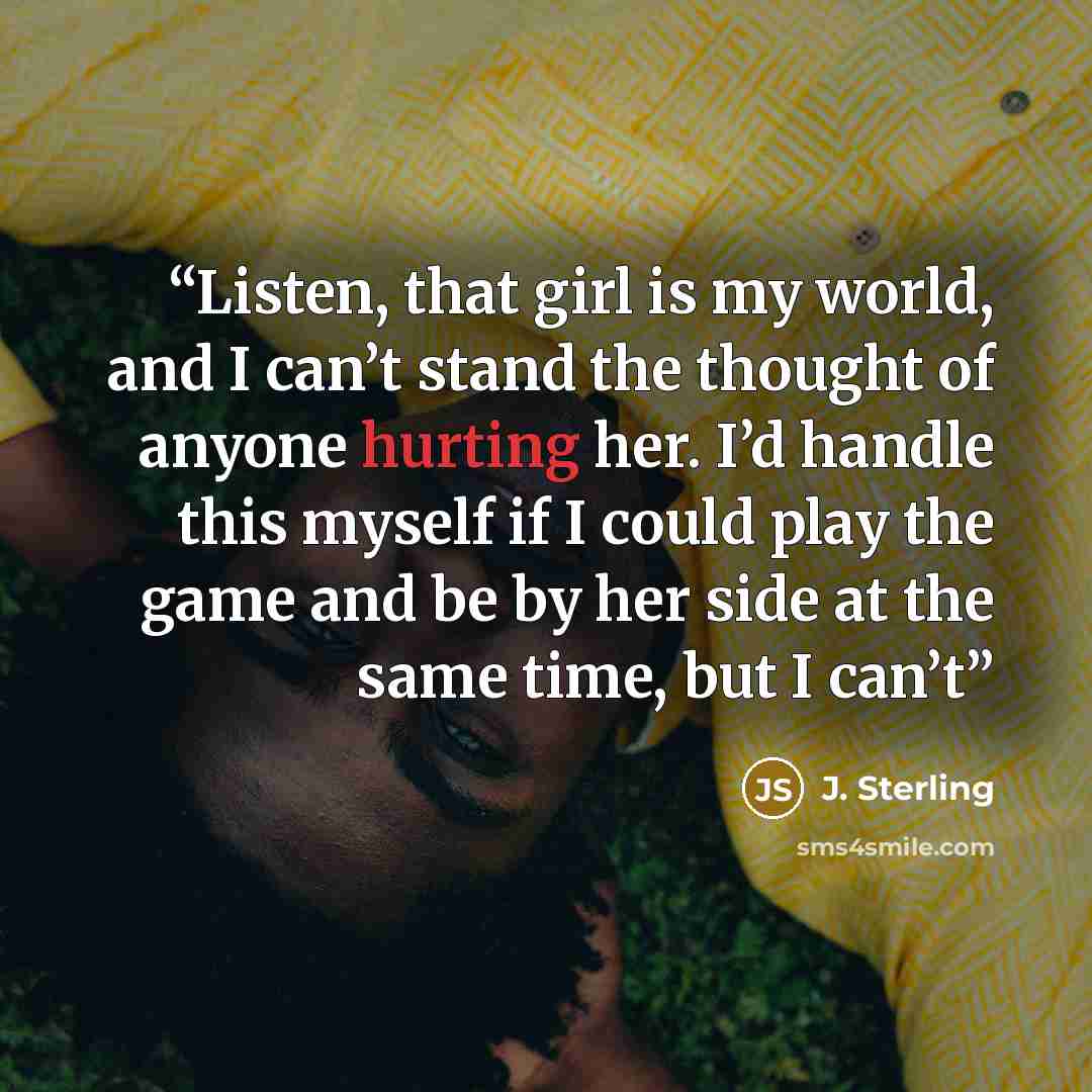 “Listen, that girl is my world, and I can’t stand the thought of anyone hurting her. I’d handle this myself if I could play the game and be by her side at the same time, but I can’t” quote by J. Sterling
