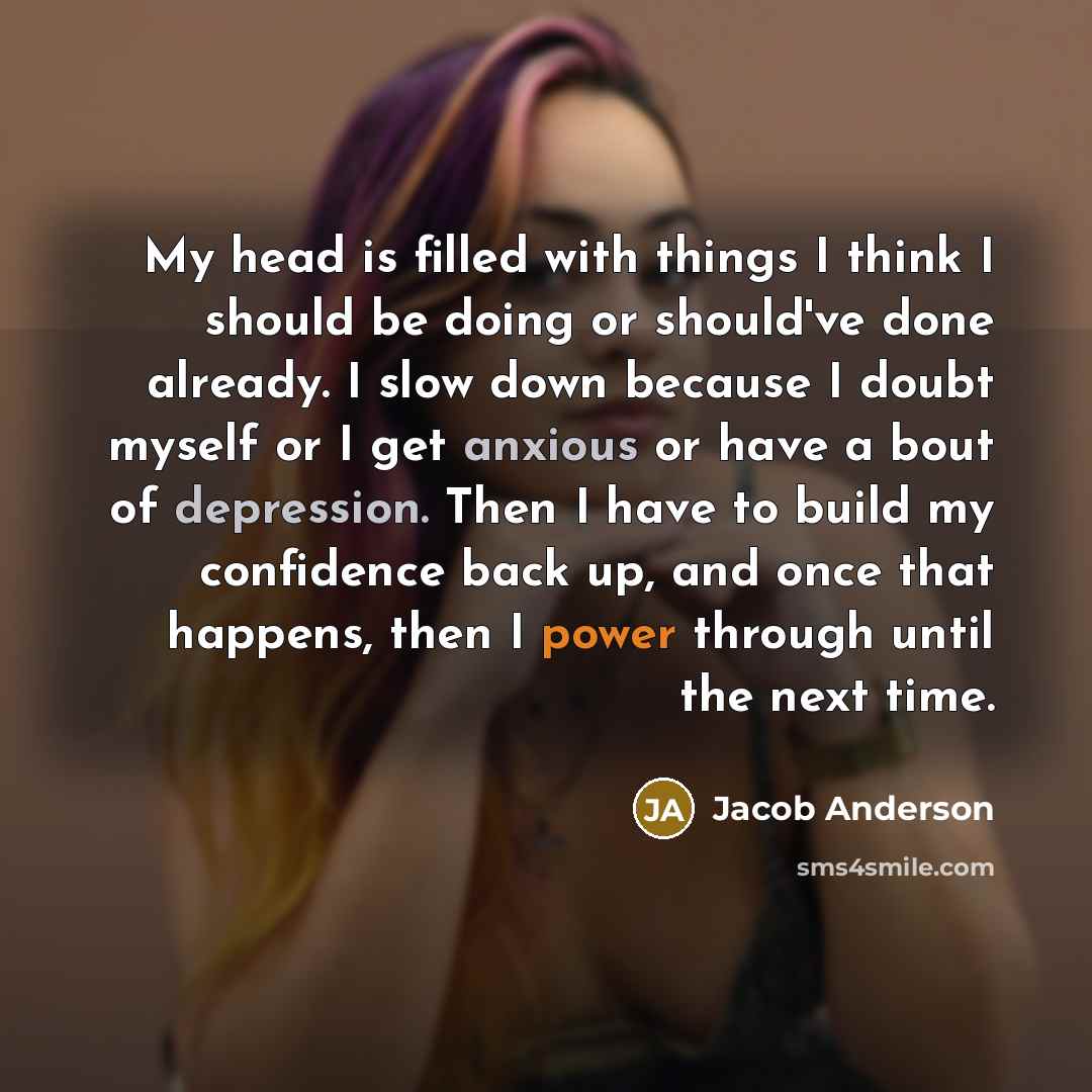 “My head is filled with things I think I should be doing or should've done already. I slow down because I doubt myself or I get anxious or have a bout of depression. Then I have to build my confidence back up, and once that happens, then I power through until the next time.” quote by Jacob Anderson