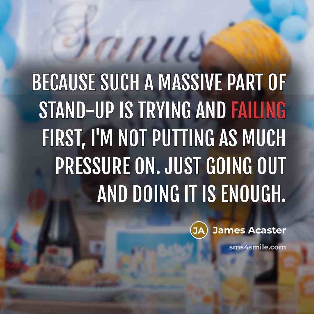 “Because such a massive part of stand-up is trying and failing first, I'm not putting as much pressure on. Just going out and doing it is enough.” quote by James Acaster