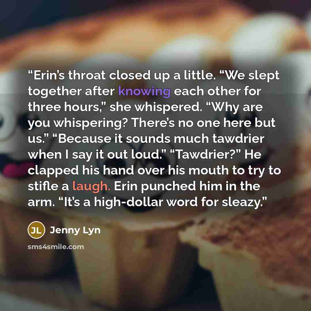 “Erin’s throat closed up a little. “We slept together after knowing each other for three hours,” she whispered. “Why are you whispering? There’s no one here but us.” “Because it sounds much tawdrier when I say it out loud.” “Tawdrier?” He clapped his hand over his mouth to try to stifle a laugh…” quote by Jenny Lyn
