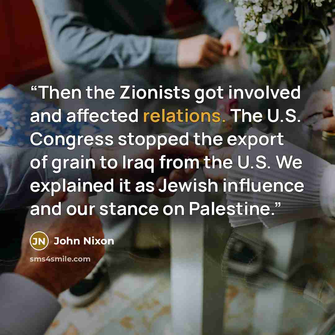 “Then the Zionists got involved and affected relations. The U.S. Congress stopped the export of grain to Iraq from the U.S. We explained it as Jewish influence and our stance on Palestine.” quote by John Nixon