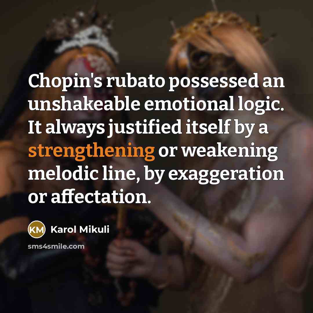 “Chopin's rubato possessed an unshakeable emotional logic. It always justified itself by a strengthening or weakening melodic line, by exaggeration or affectation.” quote by Karol Mikuli