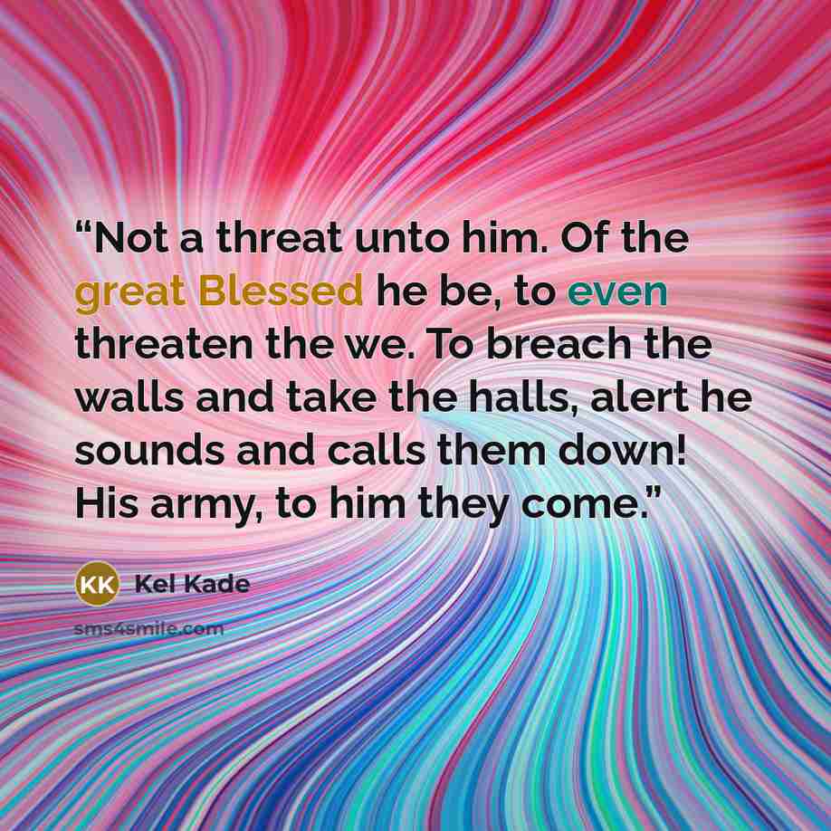 “Not a threat unto him. Of the great Blessed he be, to even threaten the we. To breach the walls and take the halls, alert he sounds and calls them down! His army, to him they come.” quote by Kel Kade