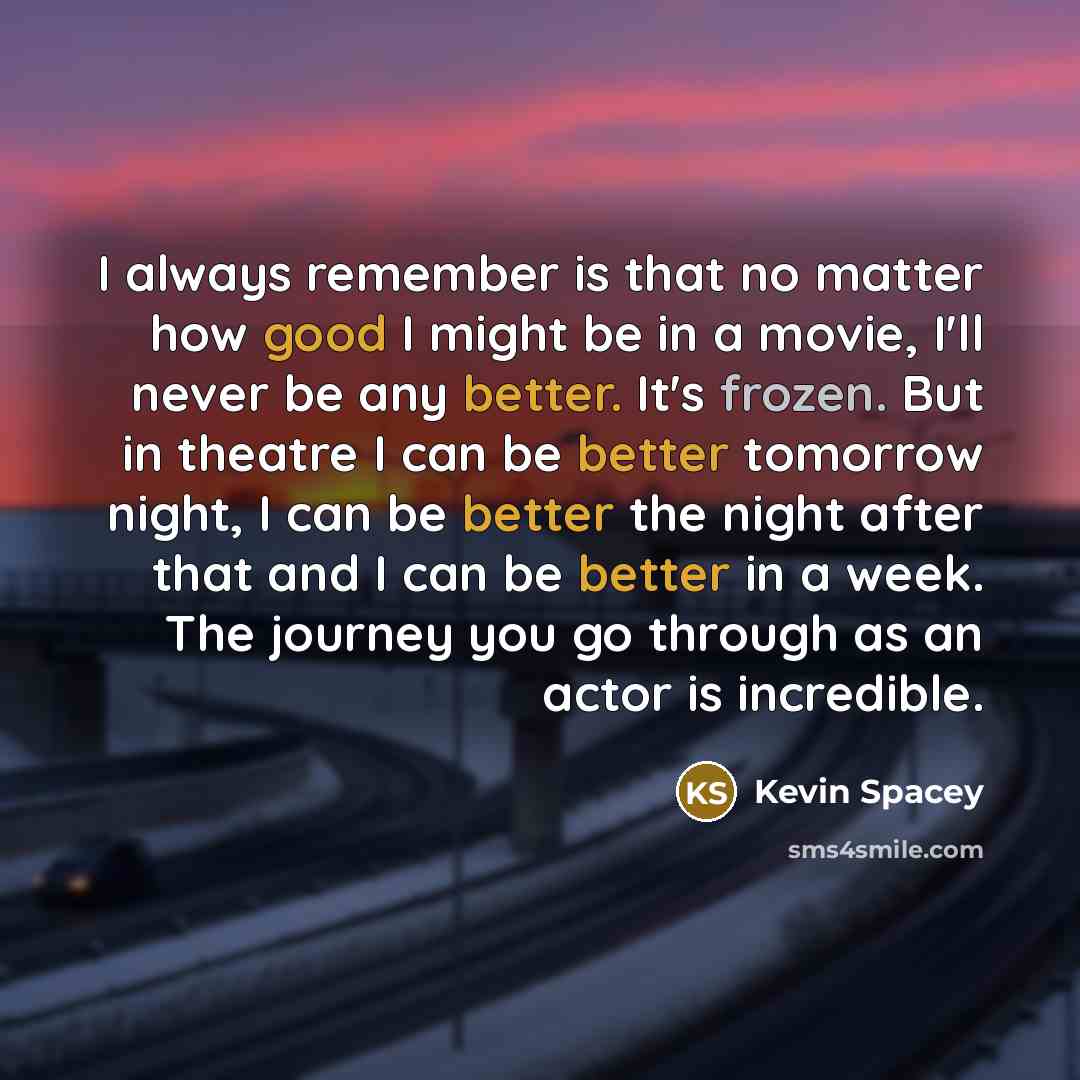 “I always remember is that no matter how good I might be in a movie, I'll never be any better. It's frozen. But in theatre I can be better tomorrow night, I can be better the night after that and I can be better in a week. The journey you go through as an actor is incredible.” quote by Kevin Spacey