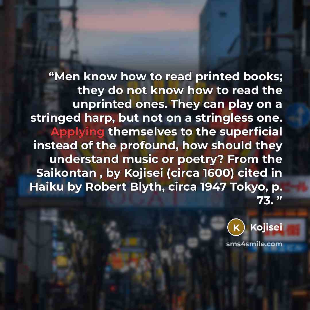 “Men know how to read printed books; they do not know how to read the unprinted ones. They can play on a stringed harp, but not on a stringless one. Applying themselves to the superficial instead of the profound, how should they understand music or poetry? From the Saikontan , by Kojisei (circa…” quote by Kojisei