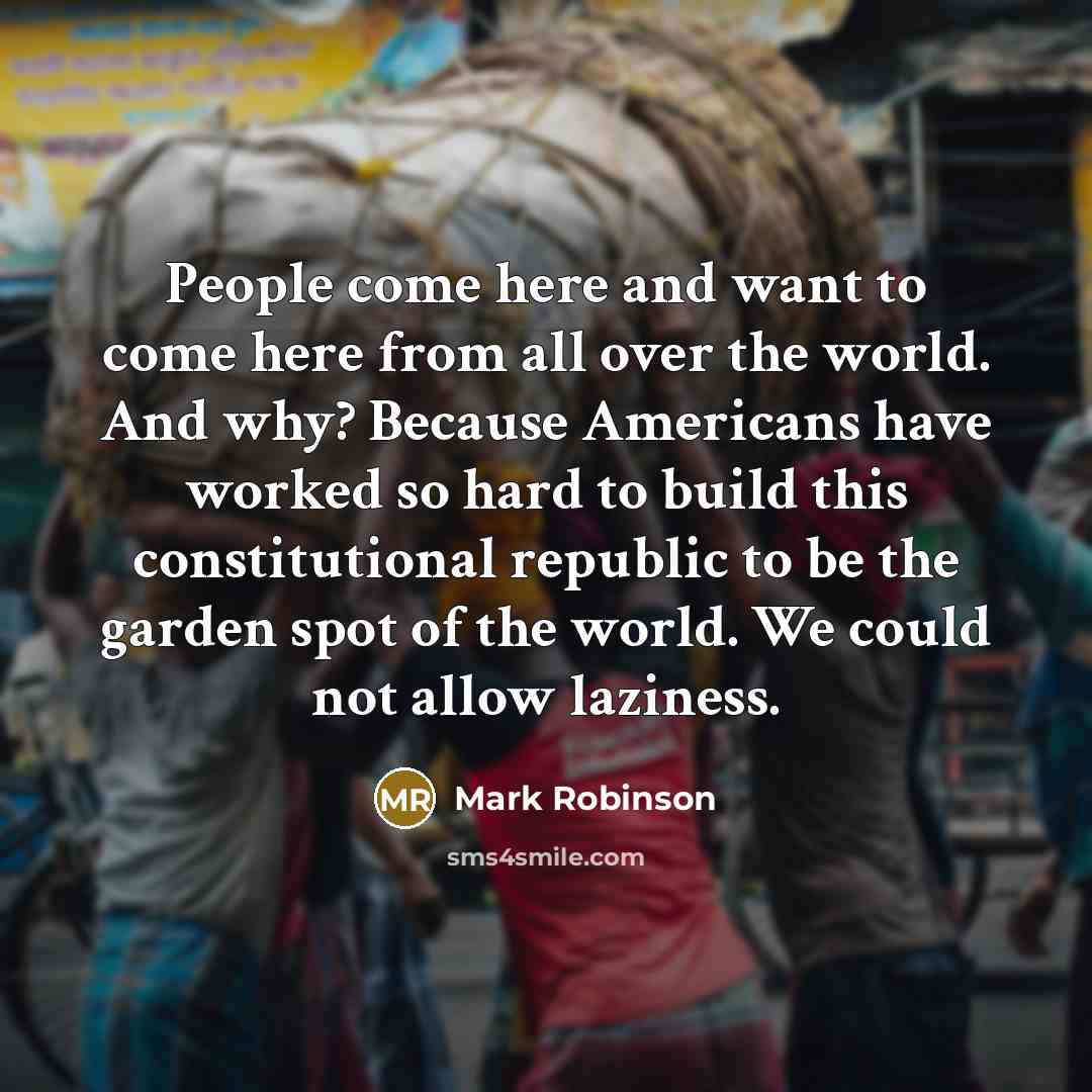 “People come here and want to come here from all over the world. And why? Because Americans have worked so hard to build this constitutional republic to be the garden spot of the world. We could not allow laziness.” quote by Mark Robinson