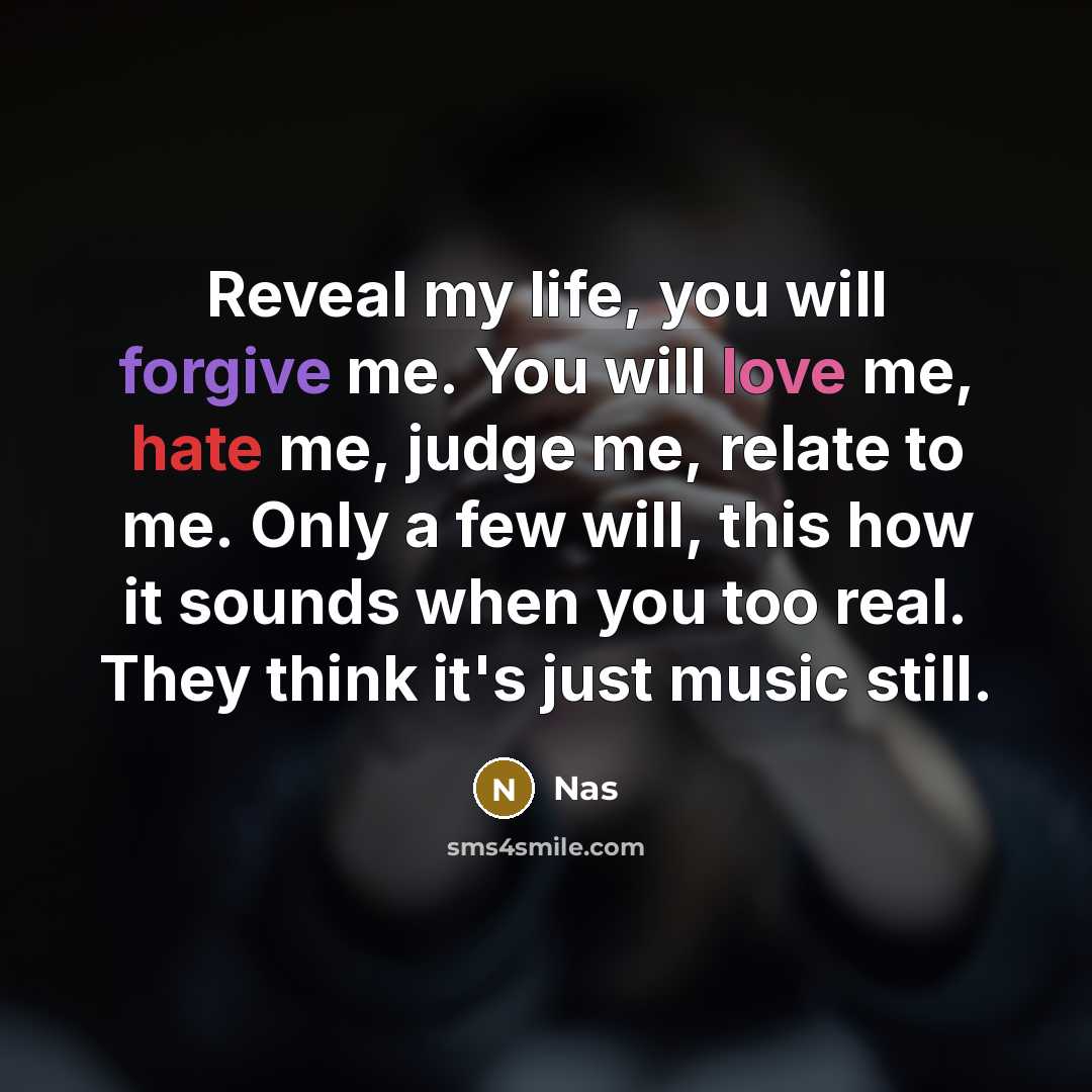 “Reveal my life, you will forgive me. You will love me, hate me, judge me, relate to me. Only a few will, this how it sounds when you too real. They think it's just music still.” quote by Nas