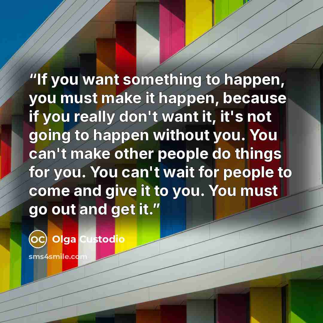 “If you want something to happen, you must make it happen, because if you really don't want it, it's not going to happen without you. You can't make other people do things for you. You can't wait for people to come and give it to you. You must go out and get it.” quote by Olga Custodio