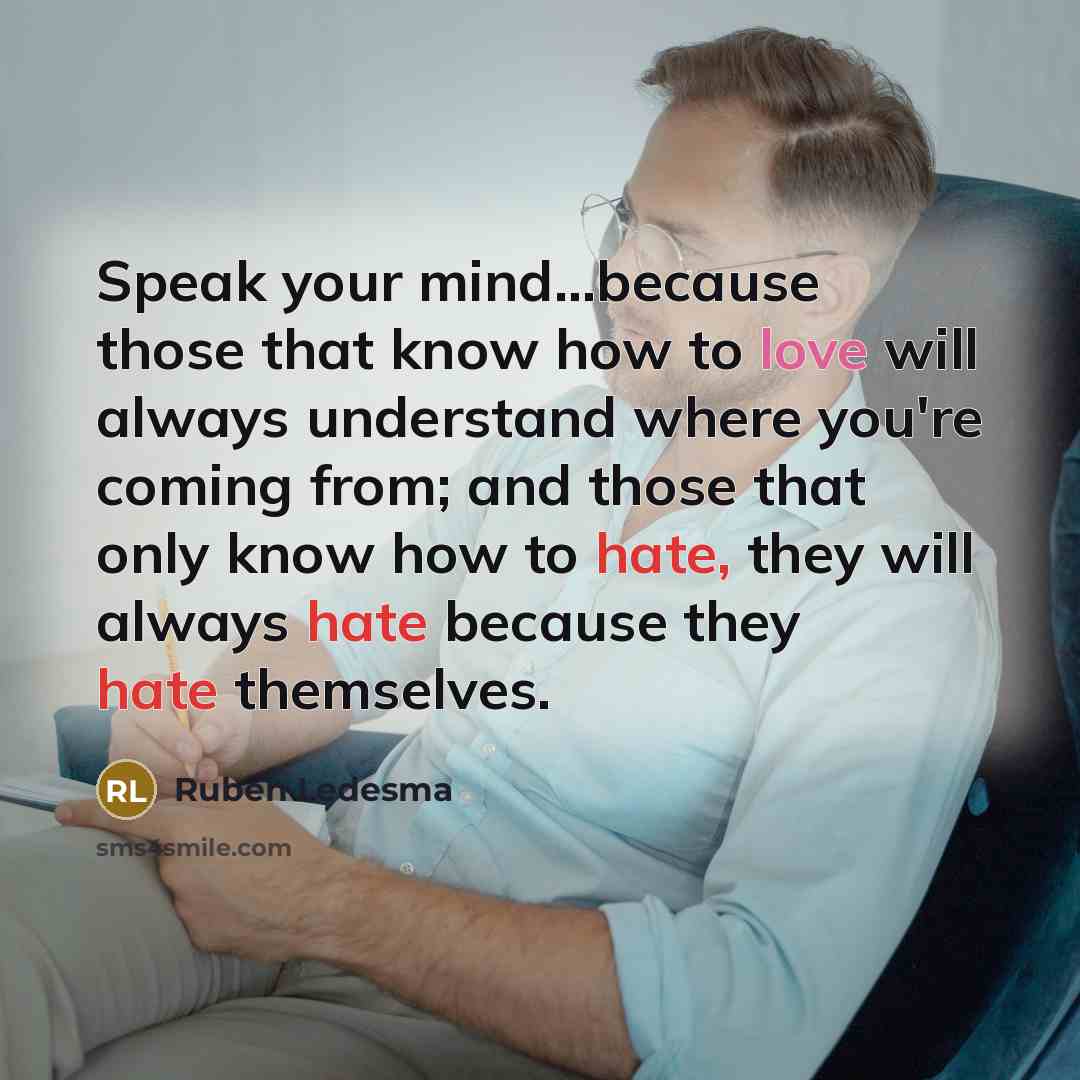 “Speak your mind...because those that know how to love will always understand where you're coming from; and those that only know how to hate, they will always hate because they hate themselves.” quote by Ruben Ledesma