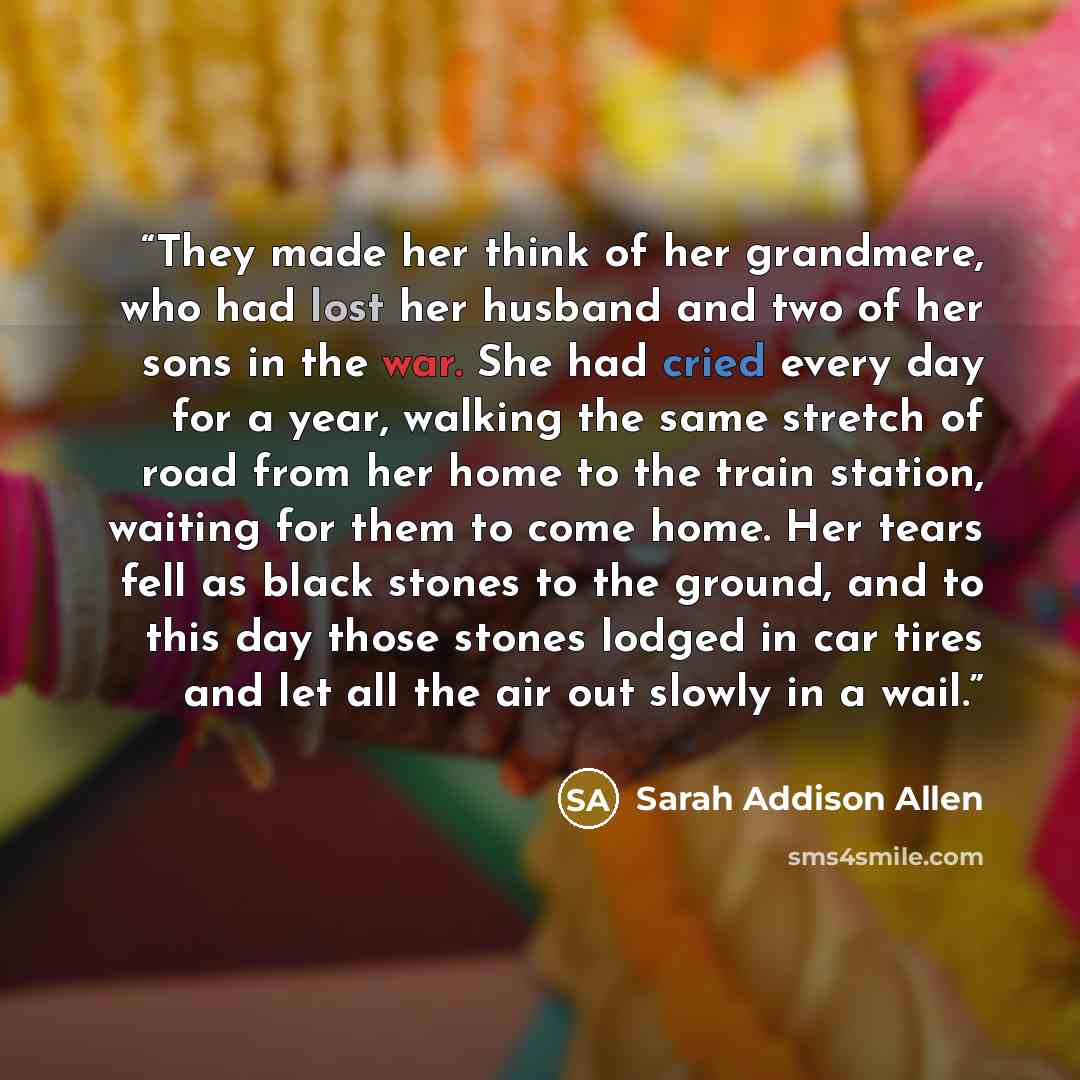 “They made her think of her grandmere, who had lost her husband and two of her sons in the war. She had cried every day for a year, walking the same stretch of road from her home to the train station, waiting for them to come home. Her tears fell as black stones to the ground, and to this day those…” quote by Sarah Addison Allen