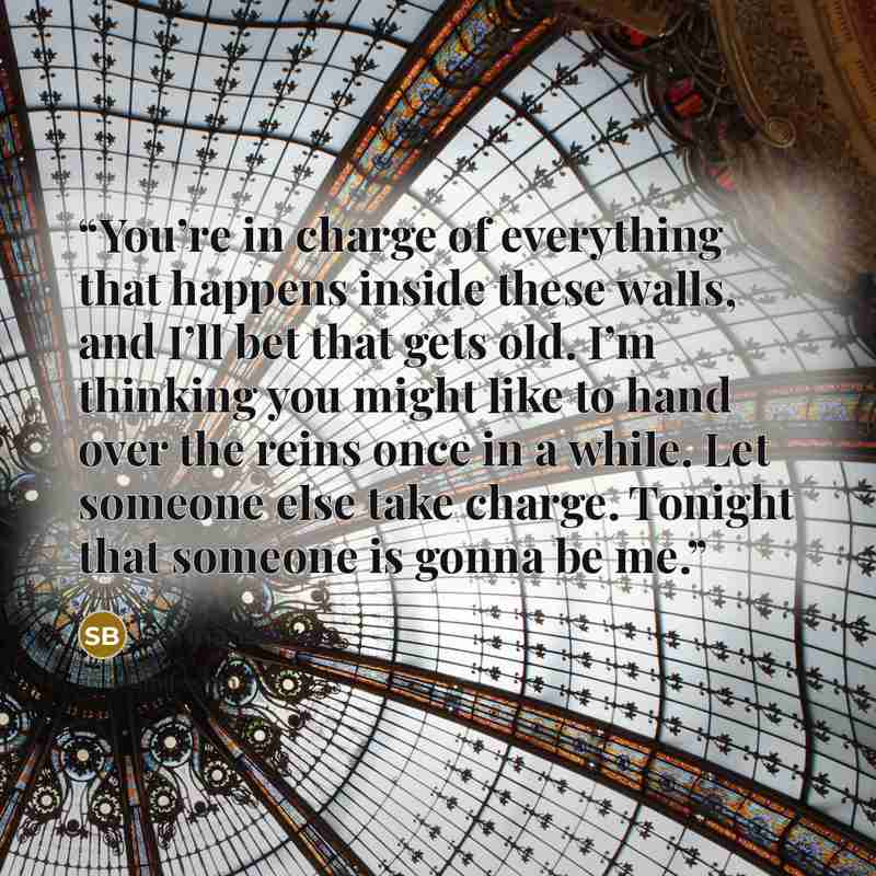 “You’re in charge of everything that happens inside these walls, and I’ll bet that gets old. I’m thinking you might like to hand over the reins once in a while. Let someone else take charge. Tonight that someone is gonna be me.” quote by Sarina Bowen