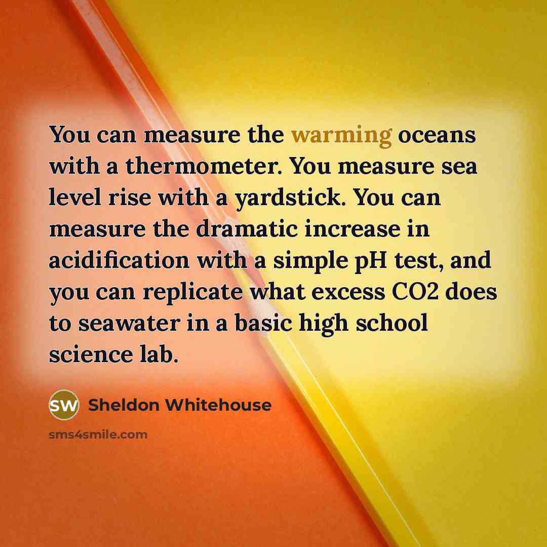 “You can measure the warming oceans with a thermometer. You measure sea level rise with a yardstick. You can measure the dramatic increase in acidification with a simple pH test, and you can replicate what excess CO2 does to seawater in a basic high school science lab.” quote by Sheldon Whitehouse